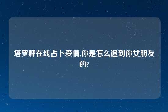 塔罗牌在线占卜爱情,你是怎么追到你女朋友的?