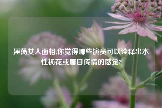 淫荡女人面相,你觉得哪些演员可以诠释出水性杨花或眉目传情的感觉?