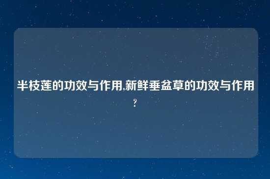 半枝莲的功效与作用,新鲜垂盆草的功效与作用?