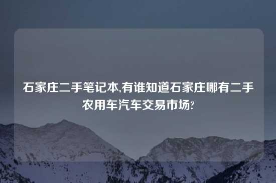 石家庄二手笔记本,有谁知道石家庄哪有二手农用车汽车交易市场?