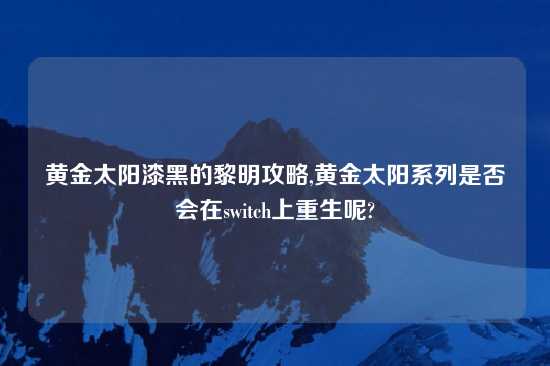 黄金太阳漆黑的黎明攻略,黄金太阳系列是否会在switch上重生呢?