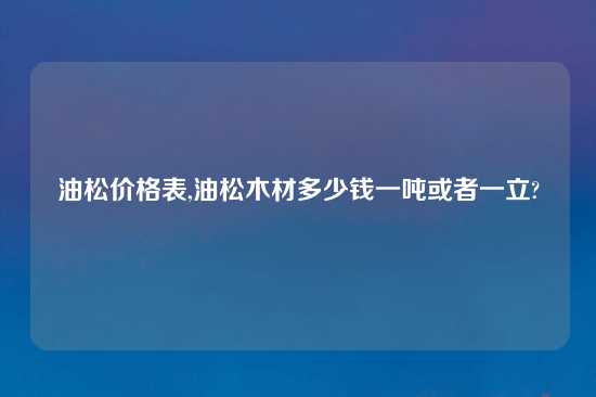 油松价格表,油松木材多少钱一吨或者一立?