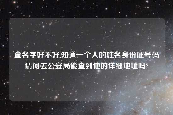 查名字好不好,知道一个人的姓名身份证号码请问去公安局能查到他的详细地址吗?