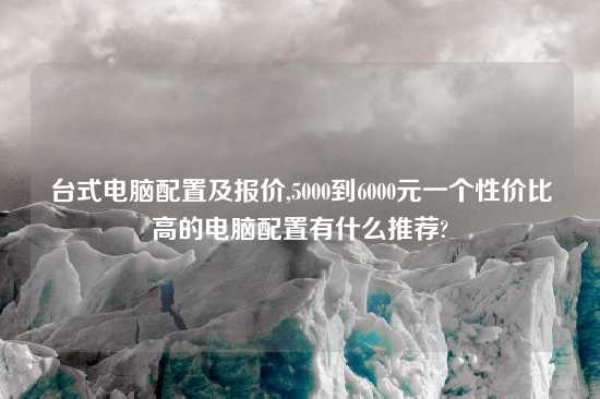 台式电脑配置及报价,5000到6000元一个性价比高的电脑配置有什么推荐?