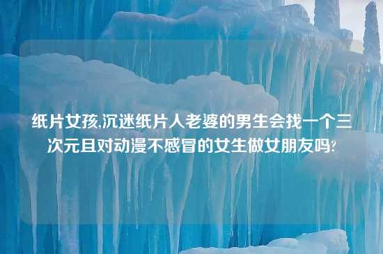 纸片女孩,沉迷纸片人老婆的男生会找一个三次元且对动漫不感冒的女生做女朋友吗?