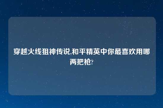 穿越火线狙神传说,和平精英中你最喜欢用哪两把枪?