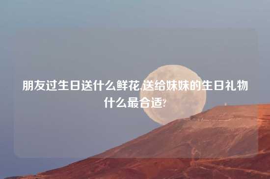 朋友过生日送什么鲜花,送给妹妹的生日礼物什么最合适?