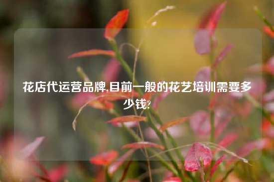 花店代运营品牌,目前一般的花艺培训需要多少钱?