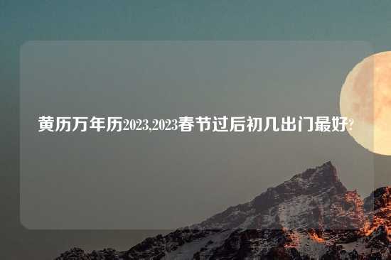 黄历万年历2023,2023春节过后初几出门最好?