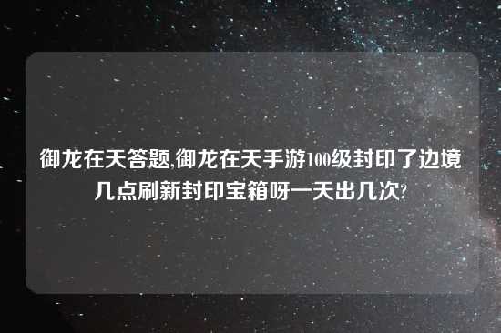 御龙在天答题,御龙在天手游100级封印了边境几点刷新封印宝箱呀一天出几次?