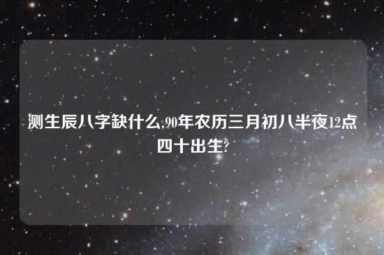 测生辰八字缺什么,90年农历三月初八半夜12点四十出生?