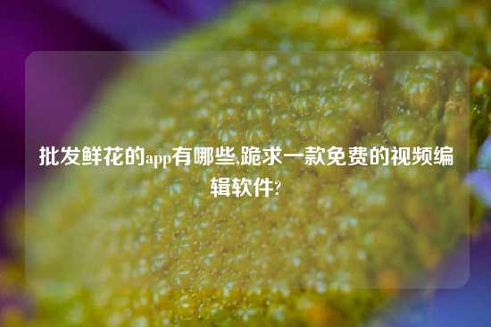 批发鲜花的app有哪些,跪求一款免费的look编辑软件?