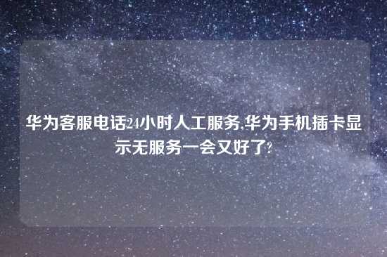 华为客服电话24小时人工服务,华为手机插卡显示无服务一会又好了?