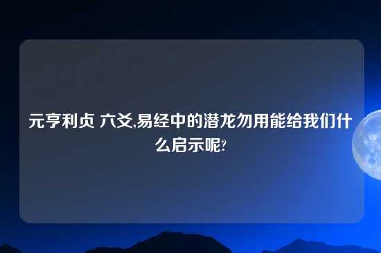 元亨利贞 六爻,易经中的潜龙勿用能给我们什么启示呢?