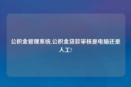 公积金管理系统,公积金贷款审核是电脑还是人工?