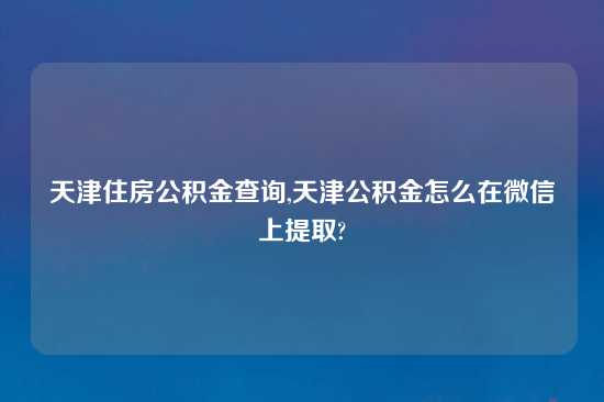 天津住房公积金查询,天津公积金怎么在微信上提取?