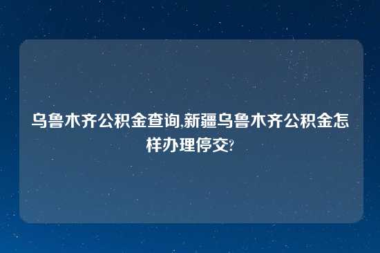 乌鲁木齐公积金查询,新疆乌鲁木齐公积金怎样办理停交?