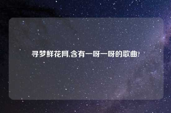 寻梦鲜花网,含有一呀一呀的歌曲?