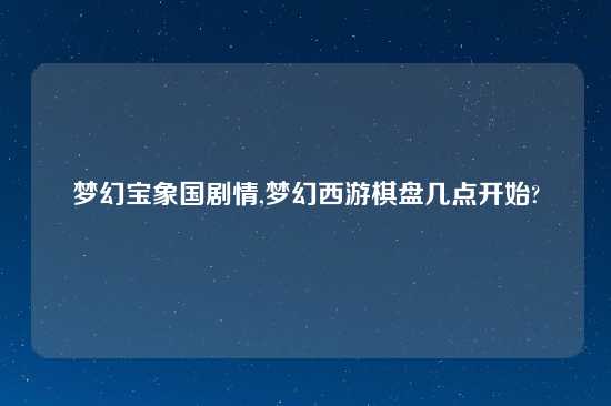 梦幻宝象国剧情,梦幻西游棋盘几点开始?