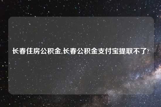 长春住房公积金,长春公积金支付宝提取不了?