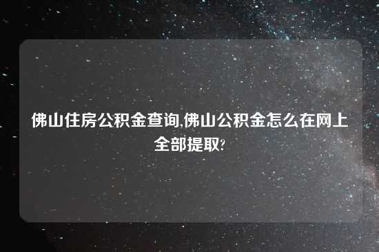 佛山住房公积金查询,佛山公积金怎么在网上全部提取?