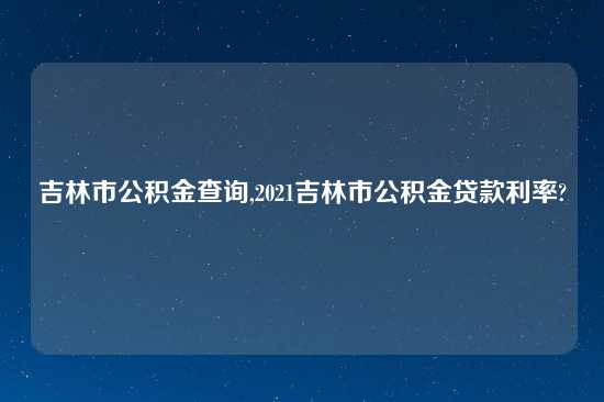 吉林市公积金查询,2021吉林市公积金贷款利率?