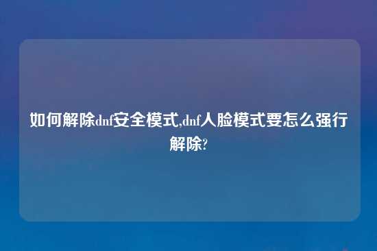 如何解除dnf安全模式,dnf人脸模式要怎么强行解除?