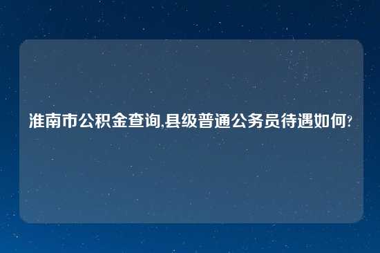 淮南市公积金查询,县级普通公务员待遇如何?