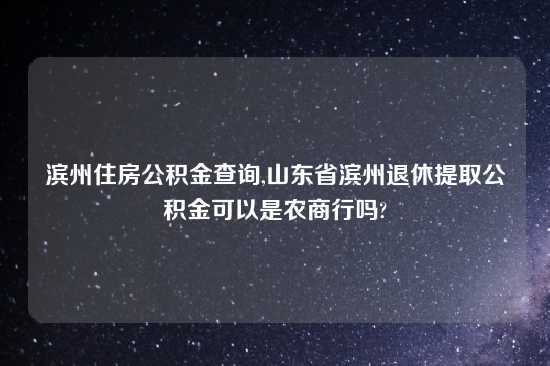 滨州住房公积金查询,山东省滨州退休提取公积金可以是农商行吗?