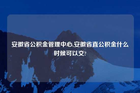 安徽省公积金管理中心,安徽省直公积金什么时候可以交?