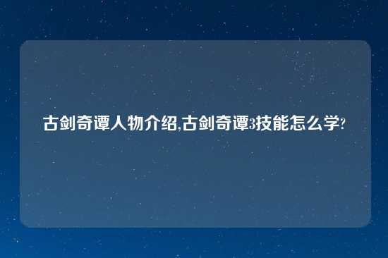 古剑奇谭人物介绍,古剑奇谭3技能怎么学?