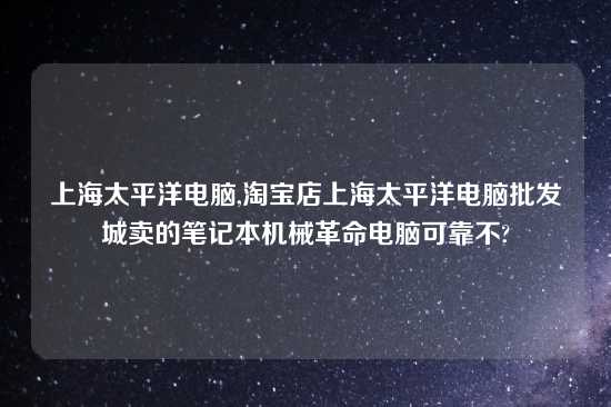 上海太平洋电脑,淘宝店上海太平洋电脑批发城卖的笔记本机械革命电脑可靠不?