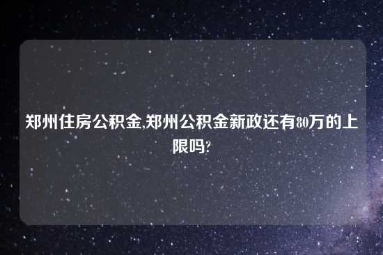 郑州住房公积金,郑州公积金新政还有80万的上限吗?