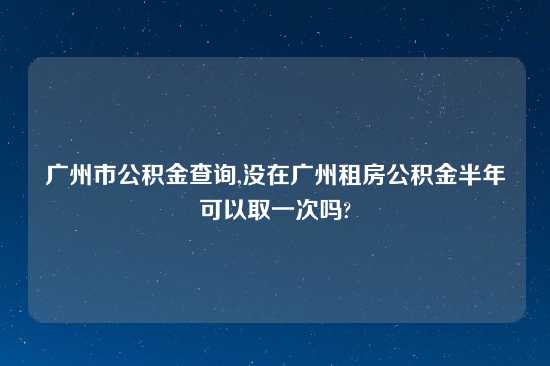 广州市公积金查询,没在广州租房公积金半年可以取一次吗?