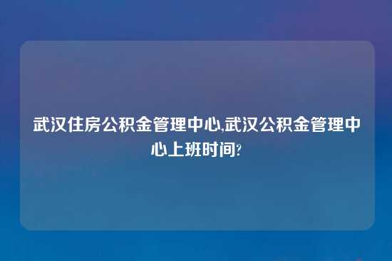 武汉住房公积金管理中心,武汉公积金管理中心上班时间?