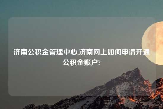 济南公积金管理中心,济南网上如何申请开通公积金账户?