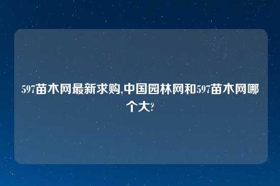 597苗木网最新求购,中国园林网和597苗木网哪个大?