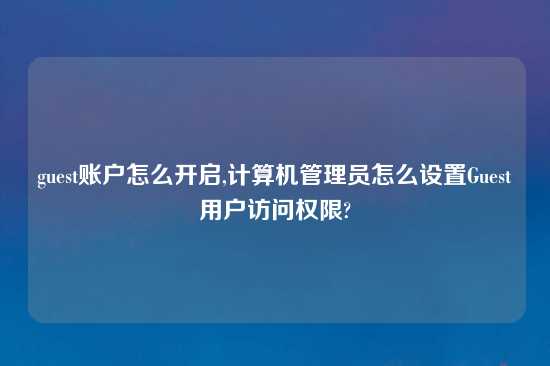 guest账户怎么开启,计算机管理员怎么设置Guest用户访问权限?