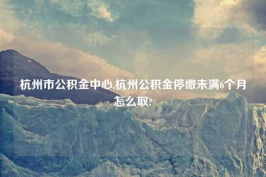 杭州市公积金中心,杭州公积金停缴未满6个月怎么取?