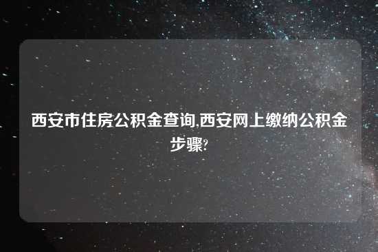 西安市住房公积金查询,西安网上缴纳公积金步骤?