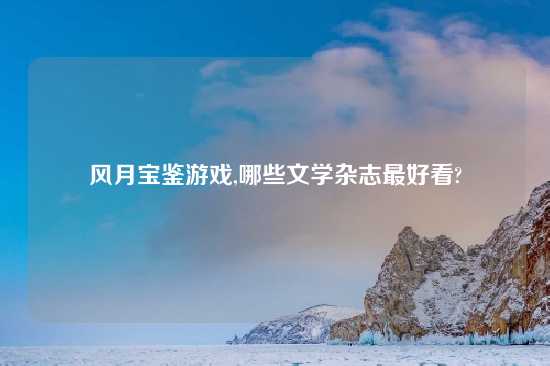 风月宝鉴游戏,哪些文学杂志最好看?