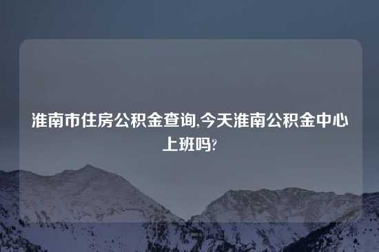 淮南市住房公积金查询,今天淮南公积金中心上班吗?