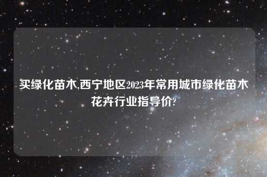 买绿化苗木,西宁地区2023年常用城市绿化苗木花卉行业指导价?