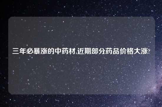 三年必暴涨的中药材,近期部分药品价格大涨?