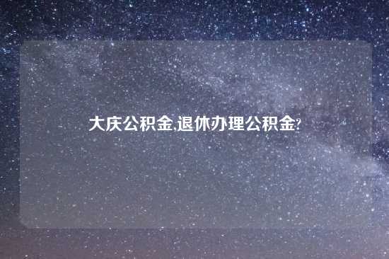 大庆公积金,退休办理公积金?