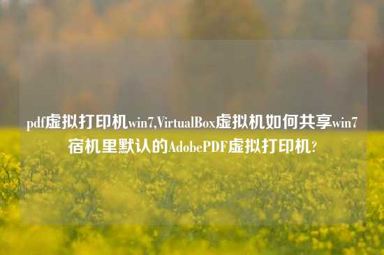 pdf虚拟打印机win7,VirtualBox虚拟机如何共享win7宿机里默认的AdobePDF虚拟打印机?