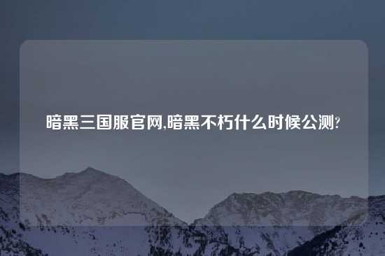 暗黑三国服官网,暗黑不朽什么时候公测?