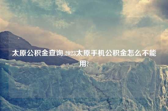太原公积金查询,2023太原手机公积金怎么不能用?