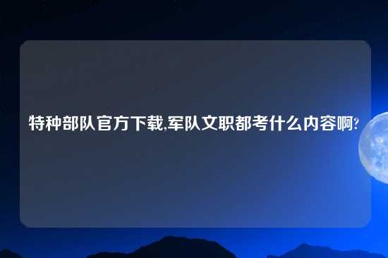 特种部队官方怎么玩,军队文职都考什么内容啊?