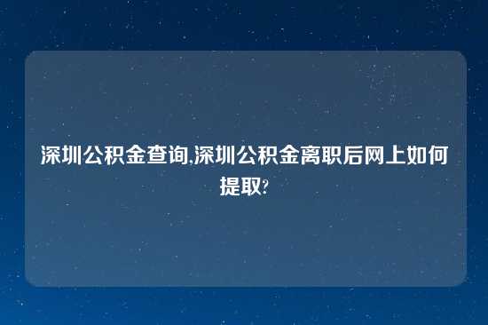 深圳公积金查询,深圳公积金离职后网上如何提取?